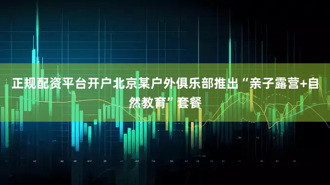 正规配资平台开户北京某户外俱乐部推出“亲子露营+自然教育”套餐