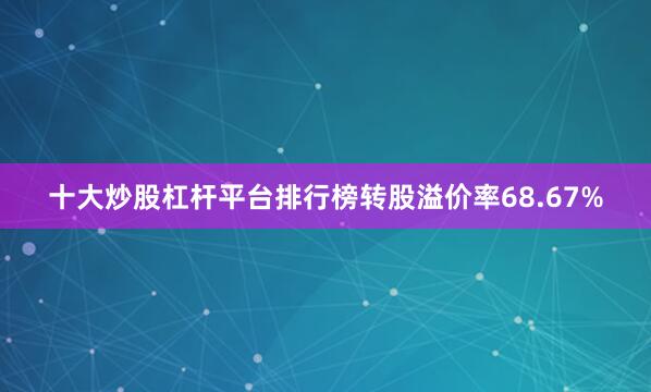 十大炒股杠杆平台排行榜转股溢价率68.67%