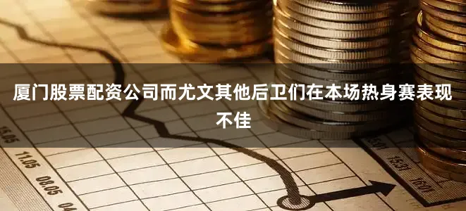 厦门股票配资公司而尤文其他后卫们在本场热身赛表现不佳