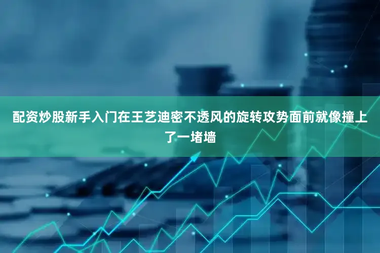 配资炒股新手入门在王艺迪密不透风的旋转攻势面前就像撞上了一堵墙