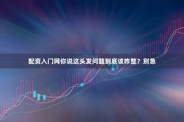 配资入门网你说这头发问题到底该咋整？别急
