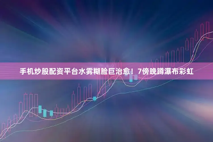 手机炒股配资平台水雾糊脸巨治愈！7傍晚蹲瀑布彩虹