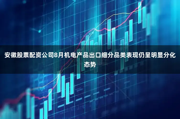 安徽股票配资公司8月机电产品出口细分品类表现仍呈明显分化态势