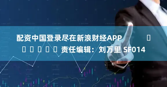 配资中国登录尽在新浪财经APP            						责任编辑：刘万里 SF014
