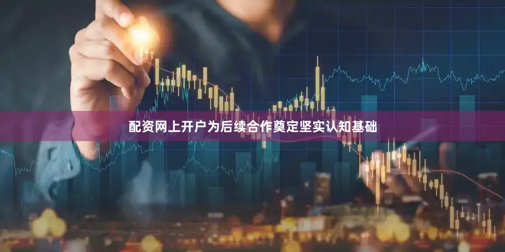 配资网上开户为后续合作奠定坚实认知基础