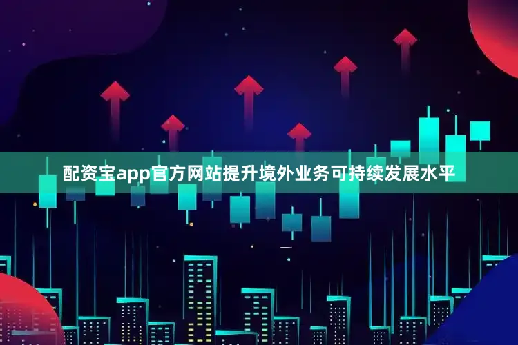 配资宝app官方网站提升境外业务可持续发展水平