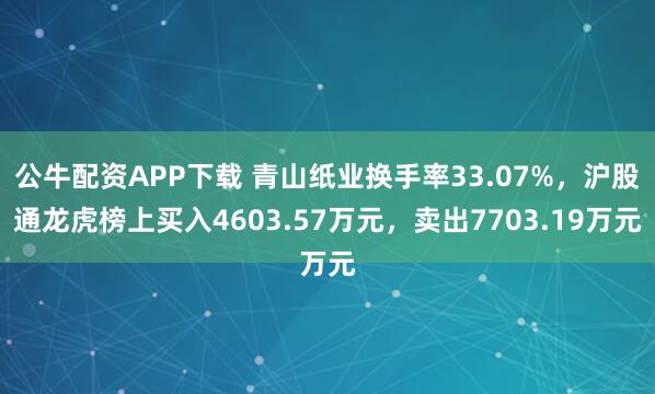 公牛配资APP下载 青山纸业换手率33.07%，沪股通龙虎榜上买入4603.57万元，卖出7703.19万元