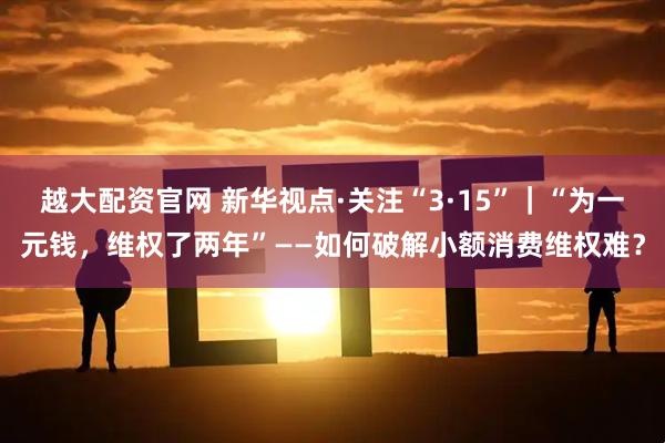 越大配资官网 新华视点·关注“3·15”｜“为一元钱，维权了两年”——如何破解小额消费维权难？