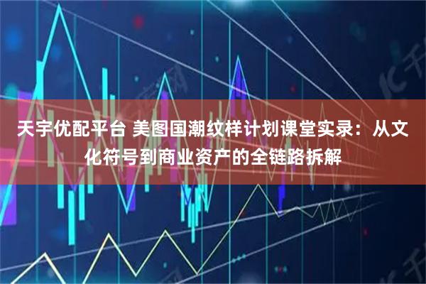 天宇优配平台 美图国潮纹样计划课堂实录：从文化符号到商业资产的全链路拆解