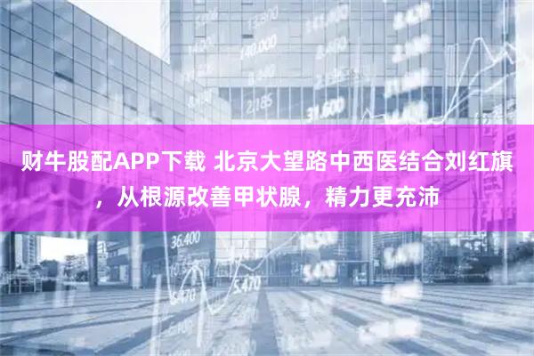 财牛股配APP下载 北京大望路中西医结合刘红旗，从根源改善甲状腺，精力更充沛