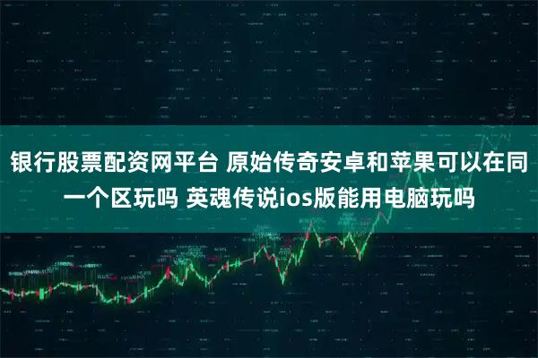 银行股票配资网平台 原始传奇安卓和苹果可以在同一个区玩吗 英魂传说ios版能用电脑玩吗