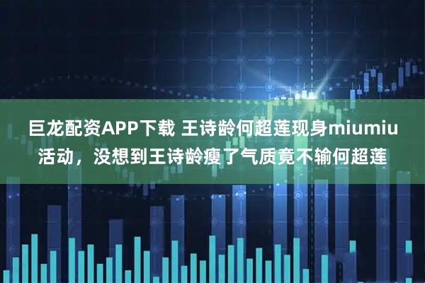 巨龙配资APP下载 王诗龄何超莲现身miumiu活动，没想到王诗龄瘦了气质竟不输何超莲