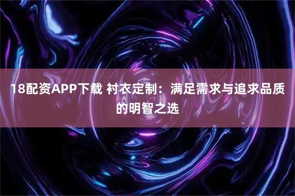 18配资APP下载 衬衣定制：满足需求与追求品质的明智之选