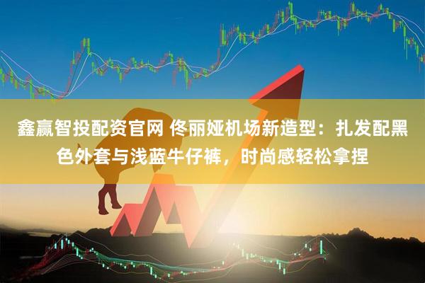 鑫赢智投配资官网 佟丽娅机场新造型：扎发配黑色外套与浅蓝牛仔裤，时尚感轻松拿捏