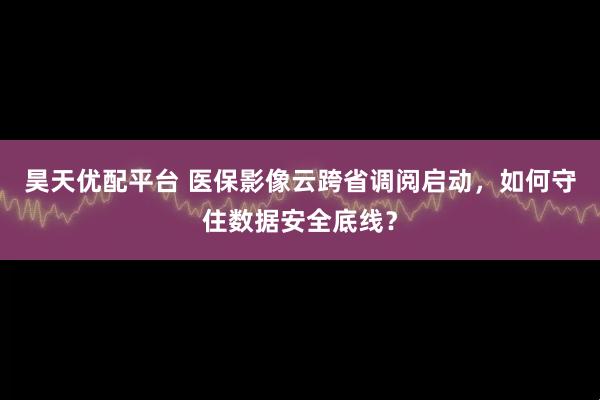 昊天优配平台 医保影像云跨省调阅启动，如何守住数据安全底线？