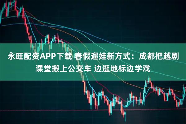 永旺配资APP下载 春假遛娃新方式：成都把越剧课堂搬上公交车 边逛地标边学戏