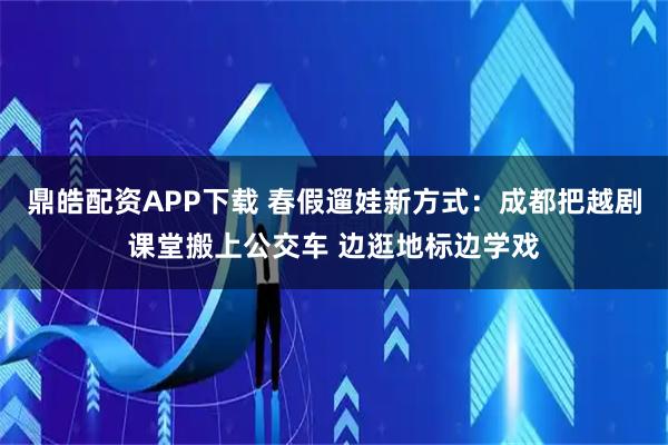 鼎皓配资APP下载 春假遛娃新方式：成都把越剧课堂搬上公交车 边逛地标边学戏