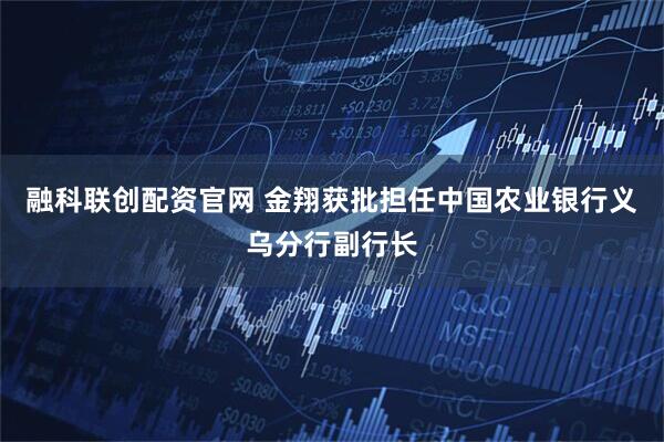 融科联创配资官网 金翔获批担任中国农业银行义乌分行副行长