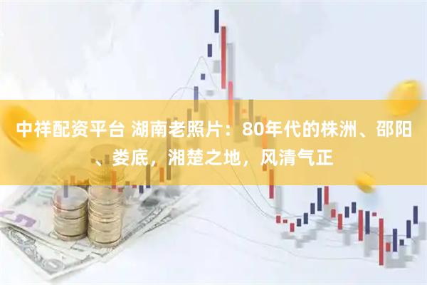 中祥配资平台 湖南老照片：80年代的株洲、邵阳、娄底，湘楚之地，风清气正