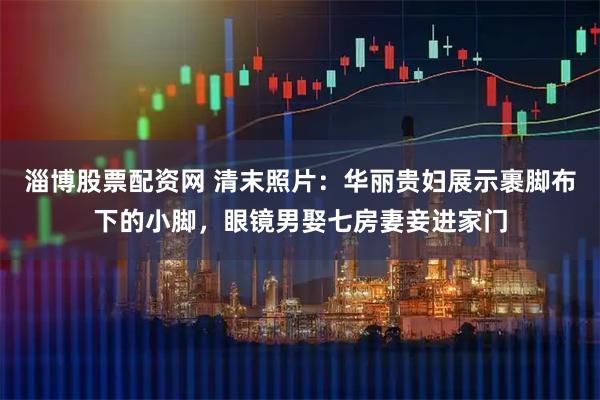 淄博股票配资网 清末照片：华丽贵妇展示裹脚布下的小脚，眼镜男娶七房妻妾进家门