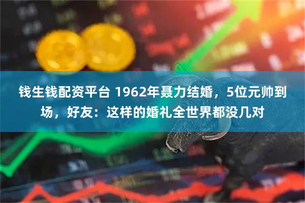 钱生钱配资平台 1962年聂力结婚，5位元帅到场，好友：这样的婚礼全世界都没几对