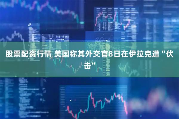 股票配资行情 美国称其外交官8日在伊拉克遭“伏击”