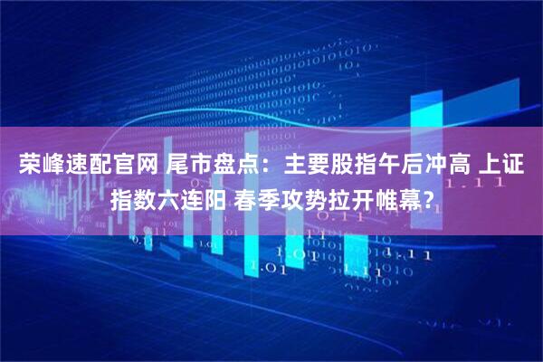 荣峰速配官网 尾市盘点：主要股指午后冲高 上证指数六连阳 春季攻势拉开帷幕？