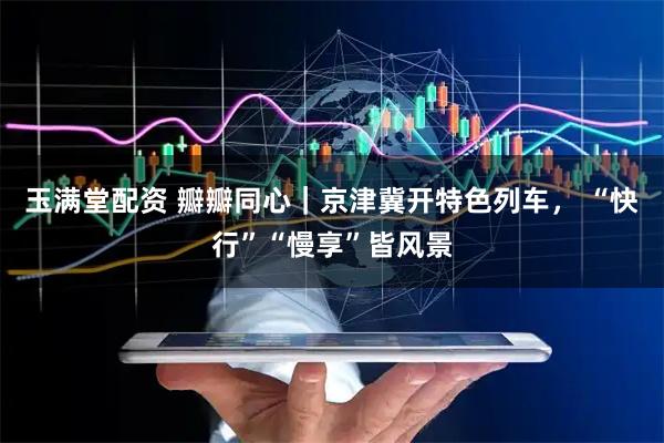 玉满堂配资 瓣瓣同心｜京津冀开特色列车， “快行”“慢享”皆风景