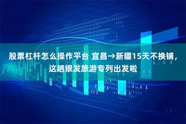 股票杠杆怎么操作平台 宜昌→新疆15天不换铺，这趟银发旅游专列出发啦