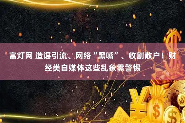 富灯网 造谣引流、网络“黑嘴”、收割散户！财经类自媒体这些乱象需警惕