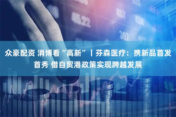 众豪配资 消博看“高新”丨芬森医疗：携新品首发首秀 借自贸港政策实现跨越发展