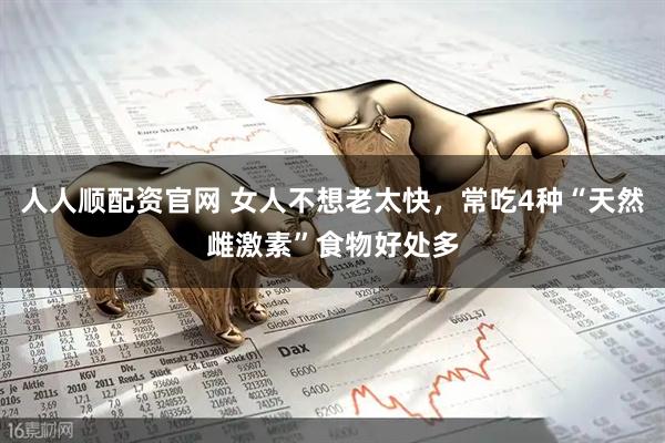 人人顺配资官网 女人不想老太快，常吃4种“天然雌激素”食物好处多
