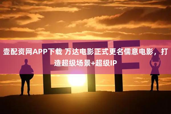 壹配资网APP下载 万达电影正式更名儒意电影，打造超级场景+超级IP