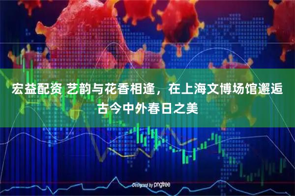 宏益配资 艺韵与花香相逢，在上海文博场馆邂逅古今中外春日之美