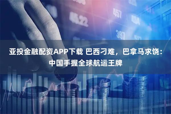 亚投金融配资APP下载 巴西刁难，巴拿马求饶：中国手握全球航运王牌
