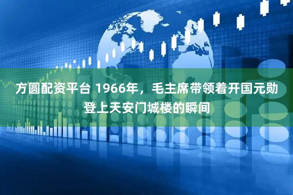 方圆配资平台 1966年，毛主席带领着开国元勋登上天安门城楼的瞬间