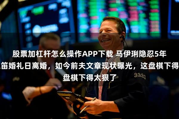 股票加杠杆怎么操作APP下载 马伊琍隐忍5年选在姚笛婚礼日离婚，如今前夫文章现状曝光，这盘棋下得太狠了